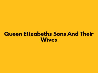 Queen Elizabeth's Sons And Their Wives