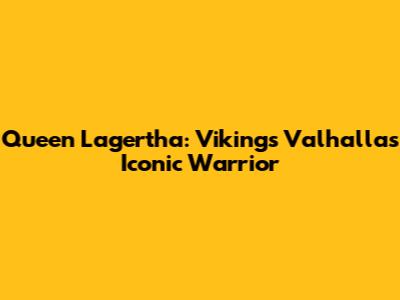 Queen Lagertha: Vikings Valhalla's Iconic Warrior