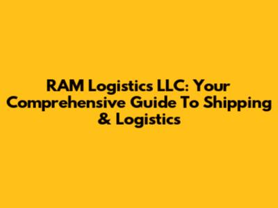 RAM Logistics LLC: Your Comprehensive Guide To Shipping & Logistics