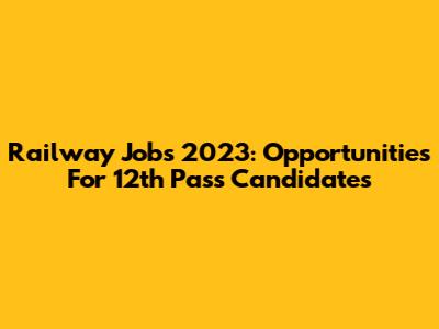 Railway Jobs 2023: Opportunities For 12th Pass Candidates