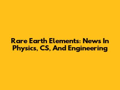 Rare Earth Elements: News In Physics, CS, And Engineering