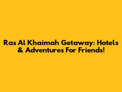 Ras Al Khaimah Getaway: Hotels & Adventures For Friends!