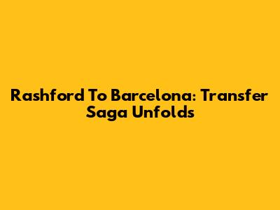 Rashford To Barcelona: Transfer Saga Unfolds