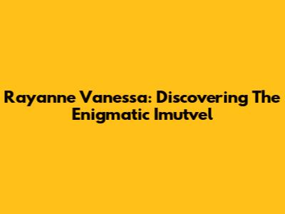 Rayanne Vanessa: Discovering The Enigmatic Imutvel