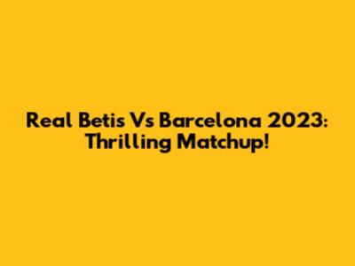 Real Betis Vs Barcelona 2023: Thrilling Matchup!