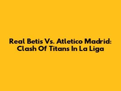 Real Betis Vs. Atletico Madrid: Clash Of Titans In La Liga