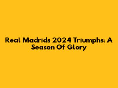 Real Madrid's 2024 Triumphs: A Season Of Glory