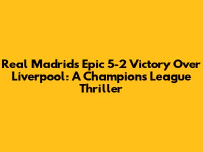 Real Madrid's Epic 5-2 Victory Over Liverpool: A Champions League Thriller