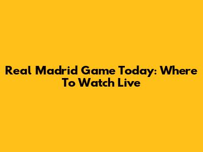Real Madrid Game Today: Where To Watch Live
