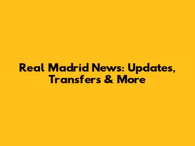 Real Madrid News: Updates, Transfers & More