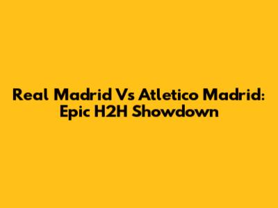Real Madrid Vs Atletico Madrid: Epic H2H Showdown