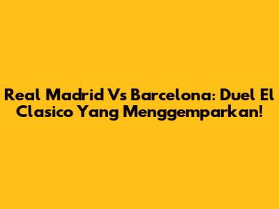 Real Madrid Vs Barcelona: Duel El Clasico Yang Menggemparkan!