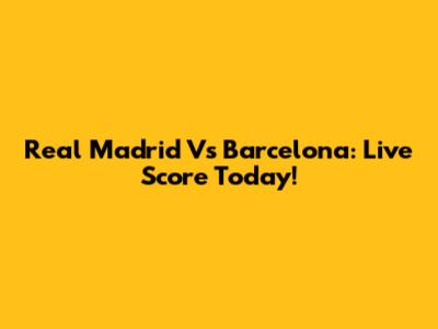 Real Madrid Vs Barcelona: Live Score Today!