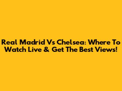 Real Madrid Vs Chelsea: Where To Watch Live & Get The Best Views!
