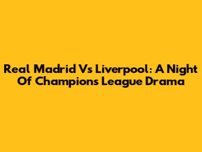 Real Madrid Vs Liverpool: A Night Of Champions League Drama