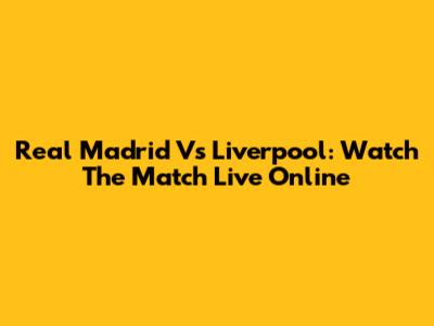 Real Madrid Vs Liverpool: Watch The Match Live Online