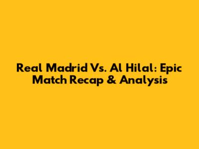 Real Madrid Vs. Al Hilal: Epic Match Recap & Analysis
