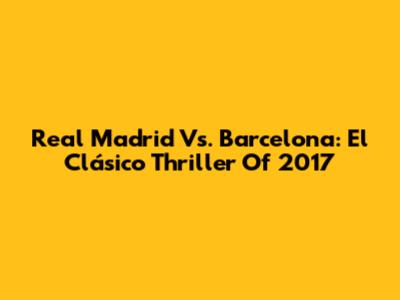 Real Madrid Vs. Barcelona: El Clásico Thriller Of 2017