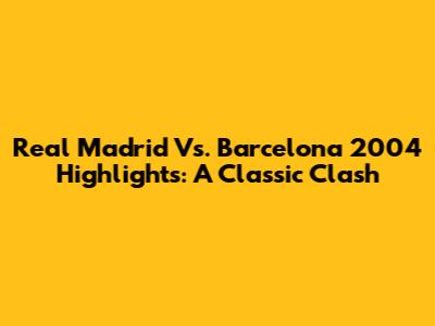 Real Madrid Vs. Barcelona 2004 Highlights: A Classic Clash