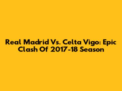 Real Madrid Vs. Celta Vigo: Epic Clash Of 2017-18 Season