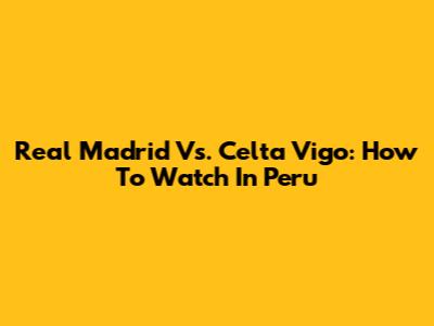 Real Madrid Vs. Celta Vigo: How To Watch In Peru