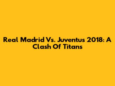 Real Madrid Vs. Juventus 2018: A Clash Of Titans