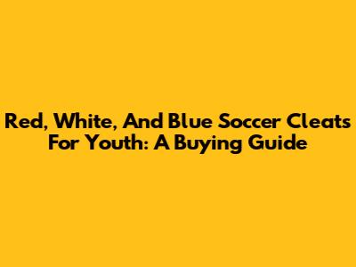 Red, White, And Blue Soccer Cleats For Youth: A Buying Guide