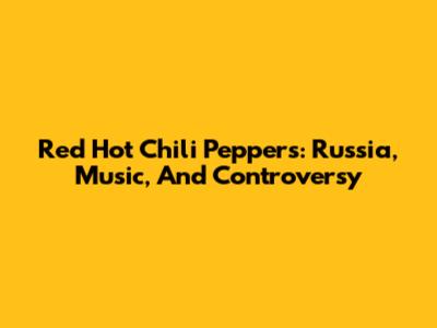 Red Hot Chili Peppers: Russia, Music, And Controversy