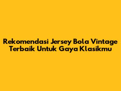 Rekomendasi Jersey Bola Vintage Terbaik Untuk Gaya Klasikmu