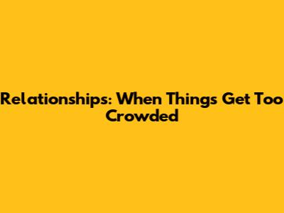 Relationships: When Things Get Too Crowded