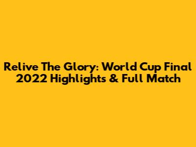 Relive The Glory: World Cup Final 2022 Highlights & Full Match