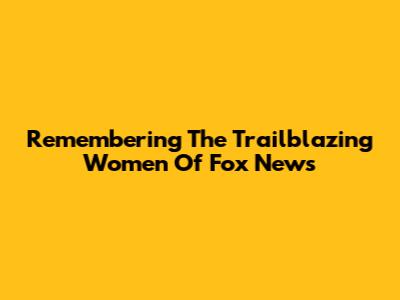Remembering The Trailblazing Women Of Fox News