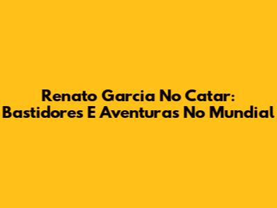 Renato Garcia No Catar: Bastidores E Aventuras No Mundial