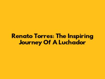 Renato Torres: The Inspiring Journey Of A Luchador