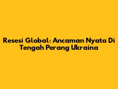 Resesi Global: Ancaman Nyata Di Tengah Perang Ukraina