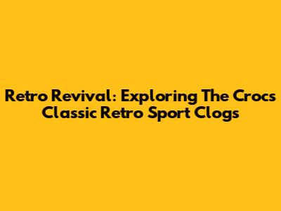 Retro Revival: Exploring The Crocs Classic Retro Sport Clogs