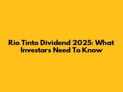 Rio Tinto Dividend 2025: What Investors Need To Know