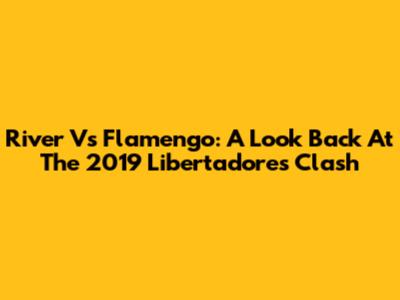 River Vs Flamengo: A Look Back At The 2019 Libertadores Clash