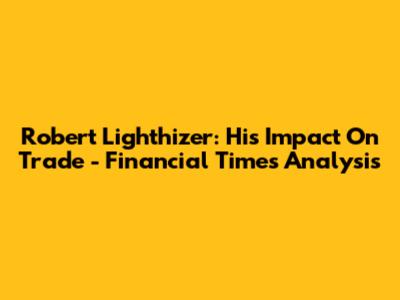Robert Lighthizer: His Impact On Trade - Financial Times Analysis