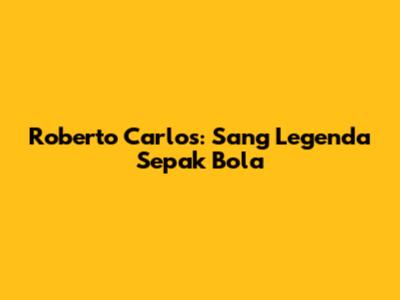 Roberto Carlos: Sang Legenda Sepak Bola