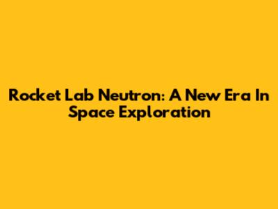 Rocket Lab Neutron: A New Era In Space Exploration