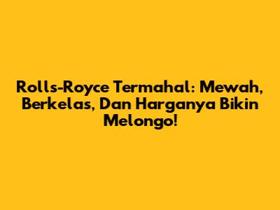 Rolls-Royce Termahal: Mewah, Berkelas, Dan Harganya Bikin Melongo!