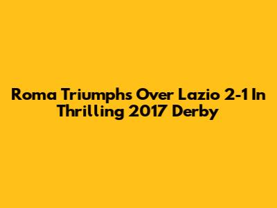 Roma Triumphs Over Lazio 2-1 In Thrilling 2017 Derby