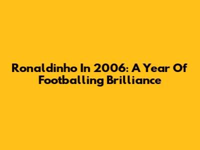 Ronaldinho In 2006: A Year Of Footballing Brilliance