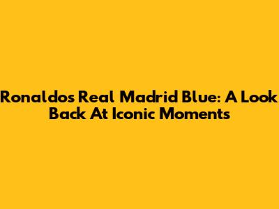 Ronaldo's Real Madrid Blue: A Look Back At Iconic Moments
