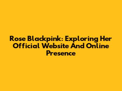 Rose Blackpink: Exploring Her Official Website And Online Presence