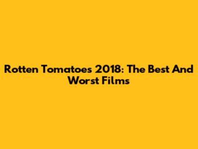 Rotten Tomatoes 2018: The Best And Worst Films