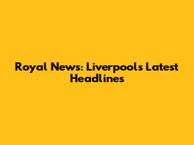 Royal News: Liverpool's Latest Headlines