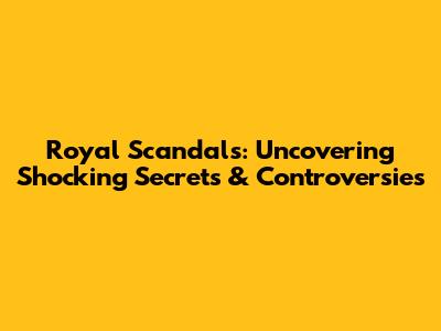 Royal Scandals: Uncovering Shocking Secrets & Controversies