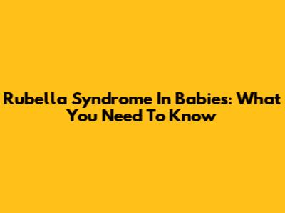Rubella Syndrome In Babies: What You Need To Know